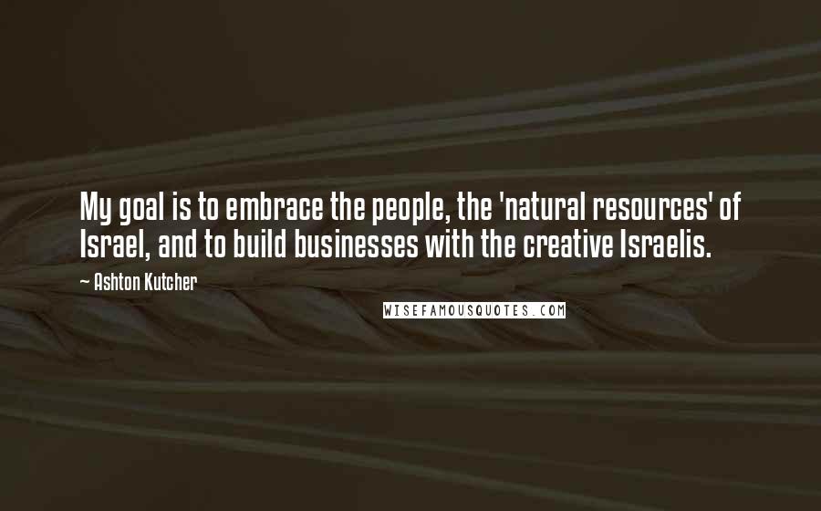 Ashton Kutcher Quotes: My goal is to embrace the people, the 'natural resources' of Israel, and to build businesses with the creative Israelis.