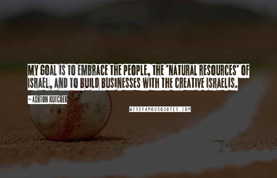 Ashton Kutcher Quotes: My goal is to embrace the people, the 'natural resources' of Israel, and to build businesses with the creative Israelis.