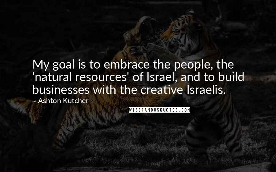 Ashton Kutcher Quotes: My goal is to embrace the people, the 'natural resources' of Israel, and to build businesses with the creative Israelis.