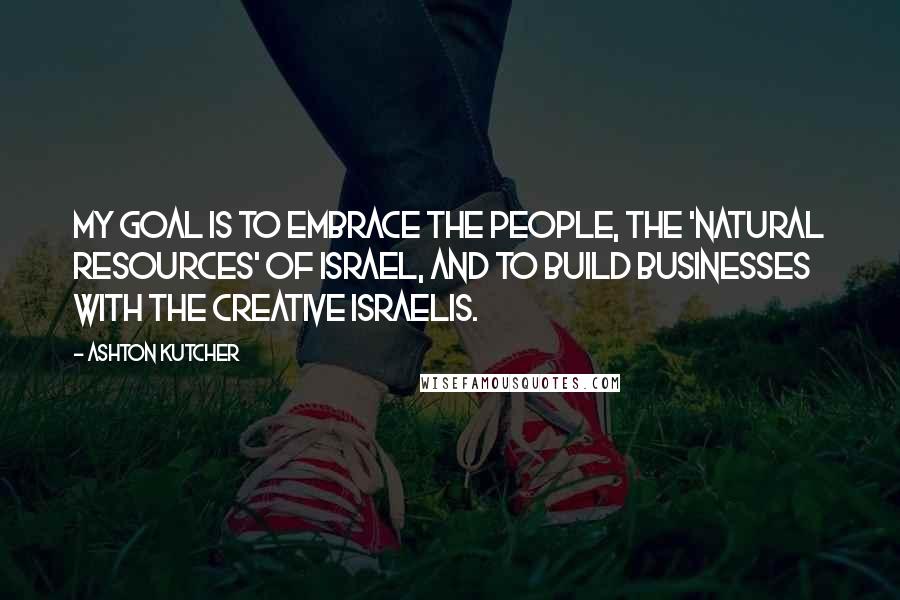 Ashton Kutcher Quotes: My goal is to embrace the people, the 'natural resources' of Israel, and to build businesses with the creative Israelis.