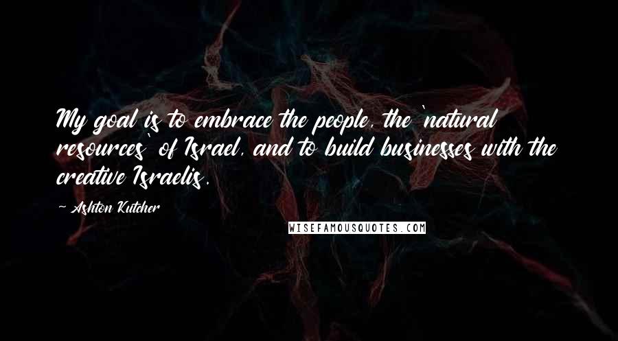 Ashton Kutcher Quotes: My goal is to embrace the people, the 'natural resources' of Israel, and to build businesses with the creative Israelis.