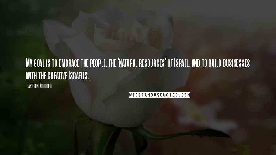 Ashton Kutcher Quotes: My goal is to embrace the people, the 'natural resources' of Israel, and to build businesses with the creative Israelis.