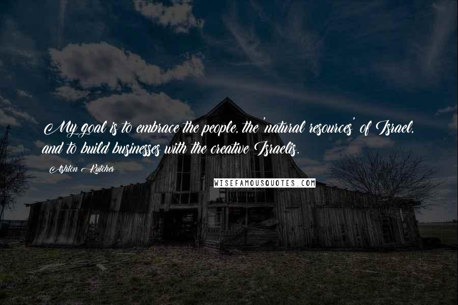 Ashton Kutcher Quotes: My goal is to embrace the people, the 'natural resources' of Israel, and to build businesses with the creative Israelis.