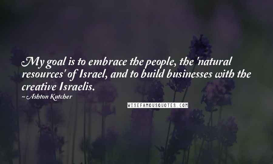 Ashton Kutcher Quotes: My goal is to embrace the people, the 'natural resources' of Israel, and to build businesses with the creative Israelis.