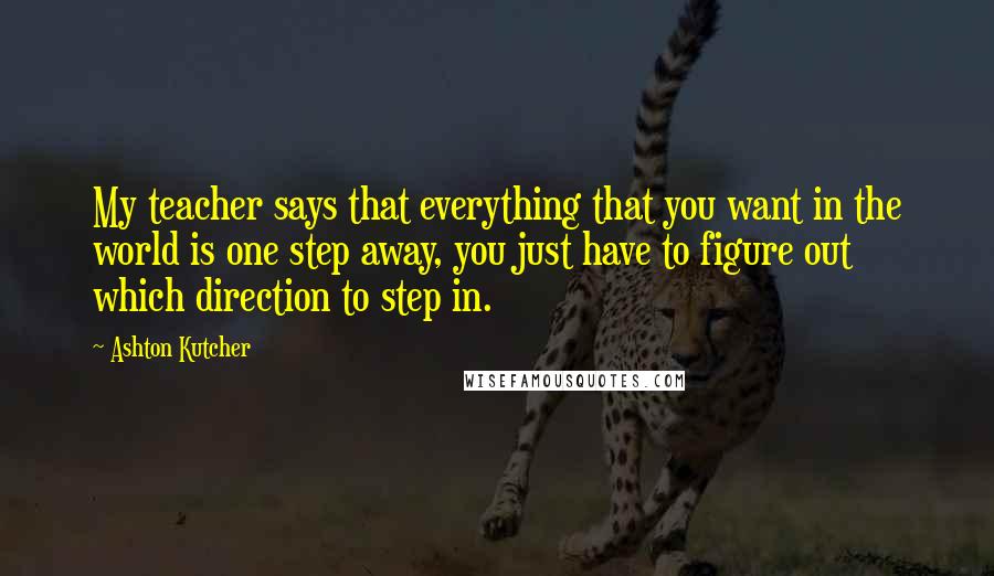 Ashton Kutcher Quotes: My teacher says that everything that you want in the world is one step away, you just have to figure out which direction to step in.