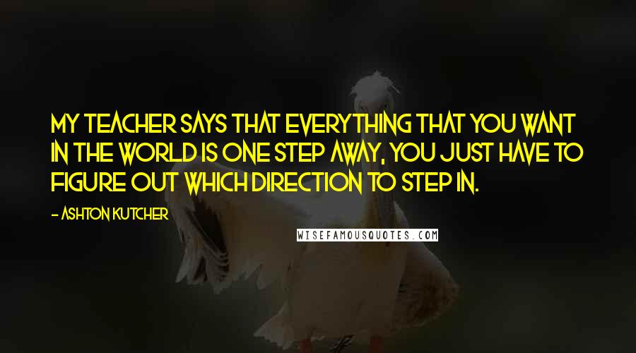 Ashton Kutcher Quotes: My teacher says that everything that you want in the world is one step away, you just have to figure out which direction to step in.