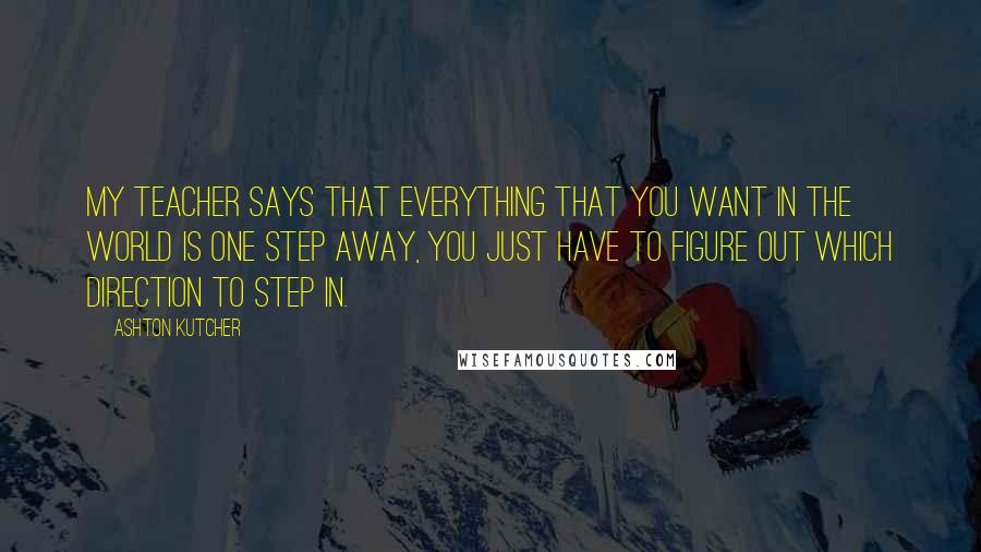 Ashton Kutcher Quotes: My teacher says that everything that you want in the world is one step away, you just have to figure out which direction to step in.