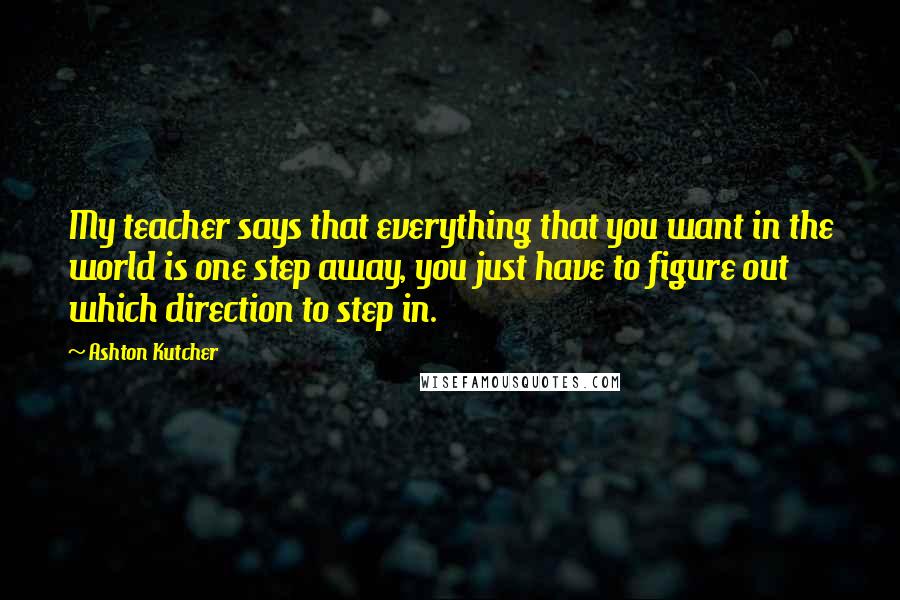 Ashton Kutcher Quotes: My teacher says that everything that you want in the world is one step away, you just have to figure out which direction to step in.