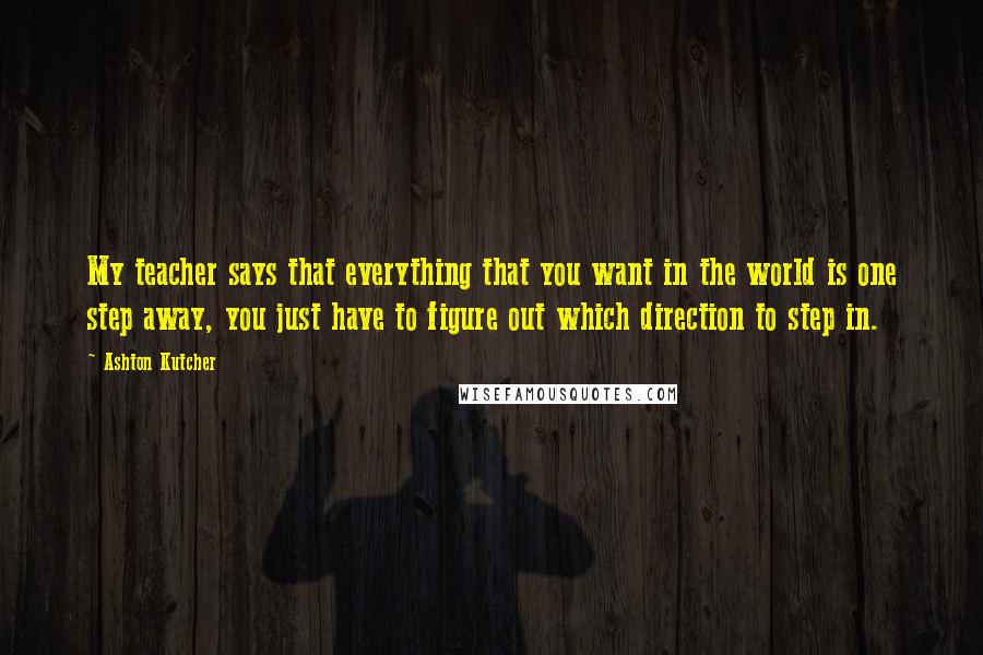 Ashton Kutcher Quotes: My teacher says that everything that you want in the world is one step away, you just have to figure out which direction to step in.