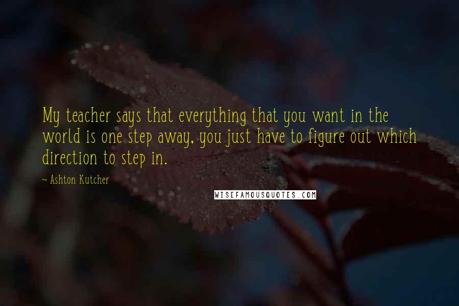 Ashton Kutcher Quotes: My teacher says that everything that you want in the world is one step away, you just have to figure out which direction to step in.