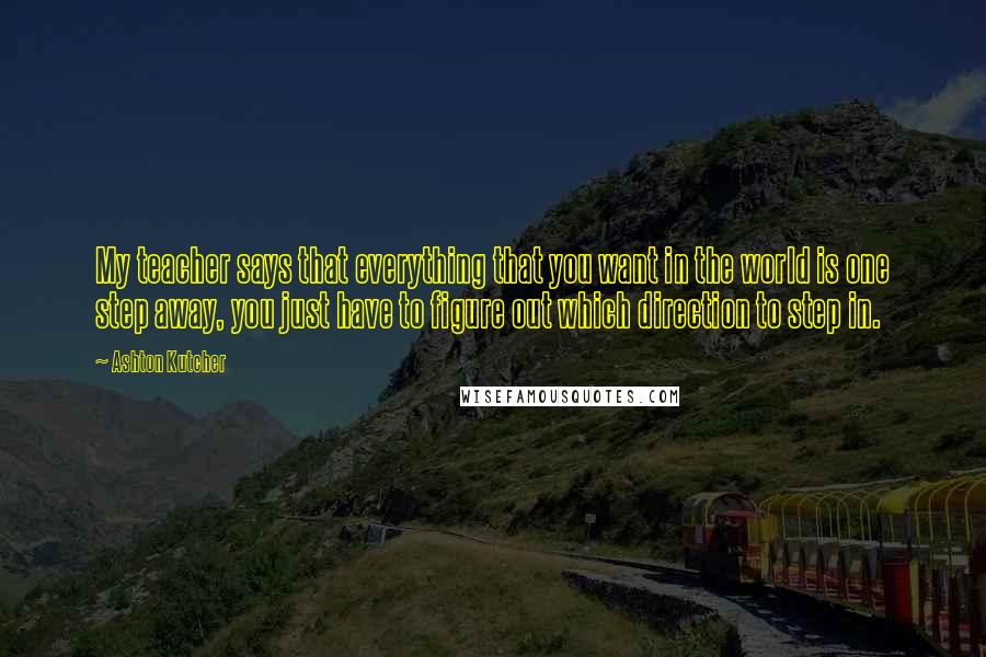 Ashton Kutcher Quotes: My teacher says that everything that you want in the world is one step away, you just have to figure out which direction to step in.