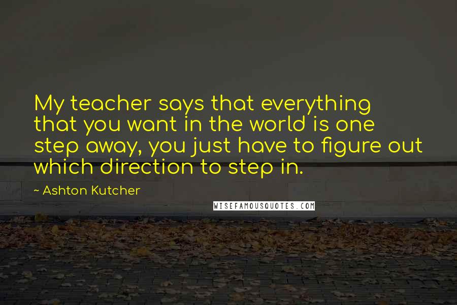 Ashton Kutcher Quotes: My teacher says that everything that you want in the world is one step away, you just have to figure out which direction to step in.