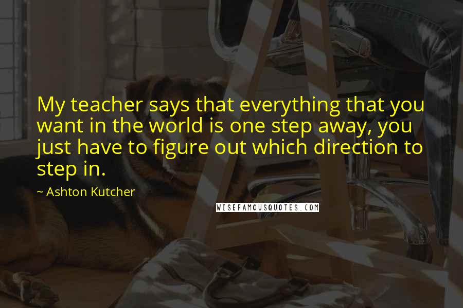 Ashton Kutcher Quotes: My teacher says that everything that you want in the world is one step away, you just have to figure out which direction to step in.