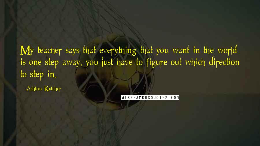 Ashton Kutcher Quotes: My teacher says that everything that you want in the world is one step away, you just have to figure out which direction to step in.