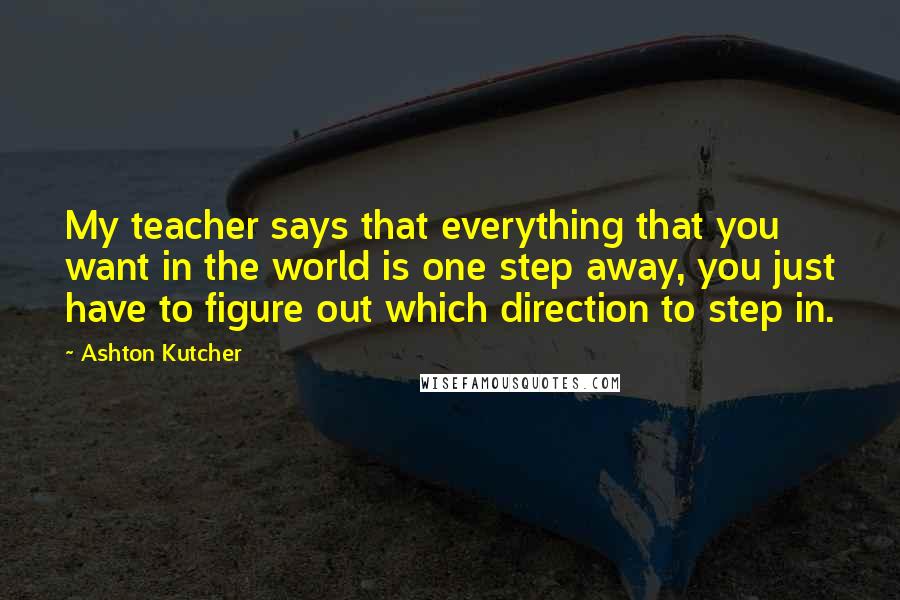 Ashton Kutcher Quotes: My teacher says that everything that you want in the world is one step away, you just have to figure out which direction to step in.