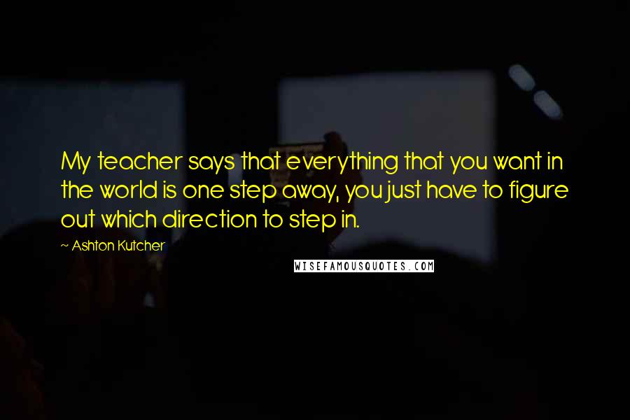 Ashton Kutcher Quotes: My teacher says that everything that you want in the world is one step away, you just have to figure out which direction to step in.