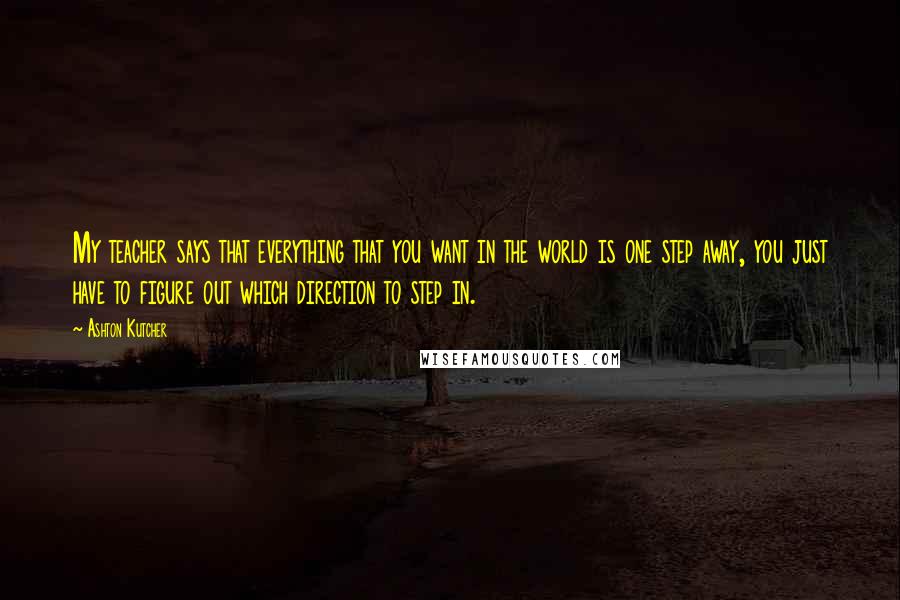 Ashton Kutcher Quotes: My teacher says that everything that you want in the world is one step away, you just have to figure out which direction to step in.