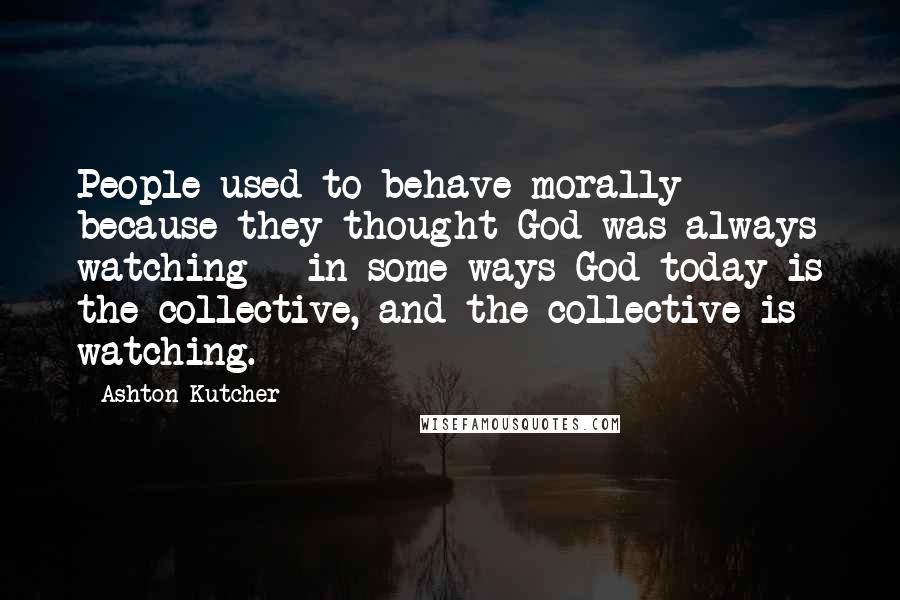 Ashton Kutcher Quotes: People used to behave morally because they thought God was always watching - in some ways God today is the collective, and the collective is watching.