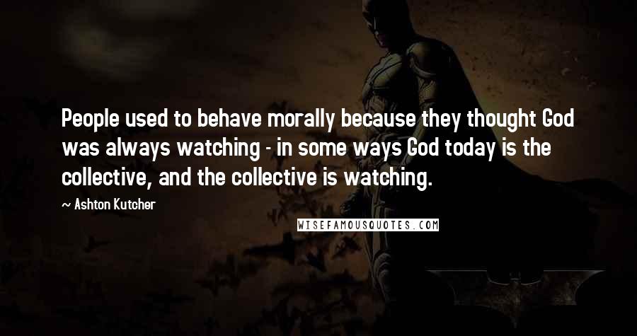 Ashton Kutcher Quotes: People used to behave morally because they thought God was always watching - in some ways God today is the collective, and the collective is watching.