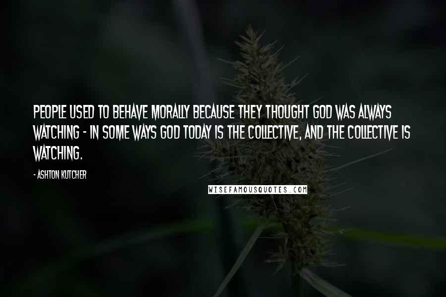 Ashton Kutcher Quotes: People used to behave morally because they thought God was always watching - in some ways God today is the collective, and the collective is watching.