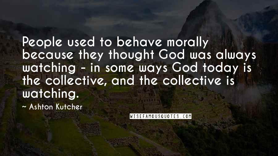 Ashton Kutcher Quotes: People used to behave morally because they thought God was always watching - in some ways God today is the collective, and the collective is watching.