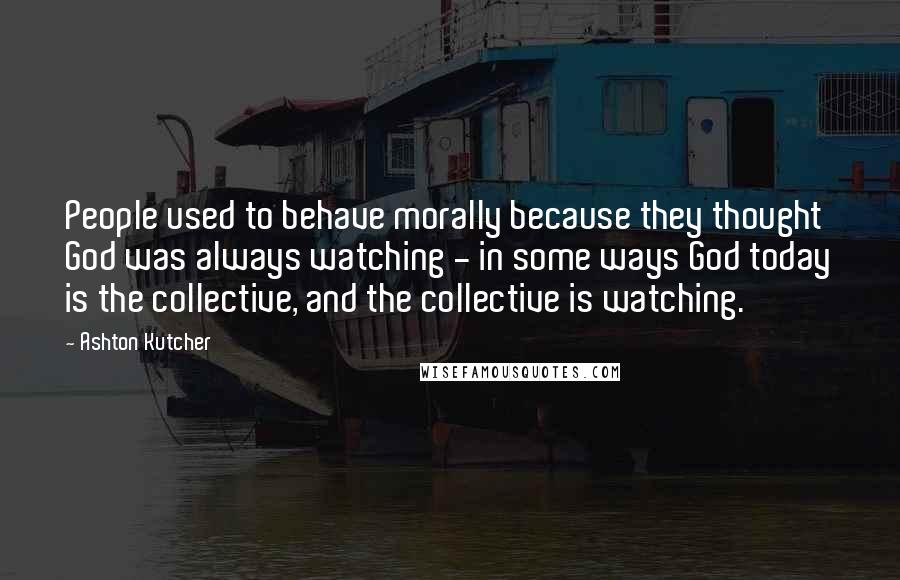 Ashton Kutcher Quotes: People used to behave morally because they thought God was always watching - in some ways God today is the collective, and the collective is watching.