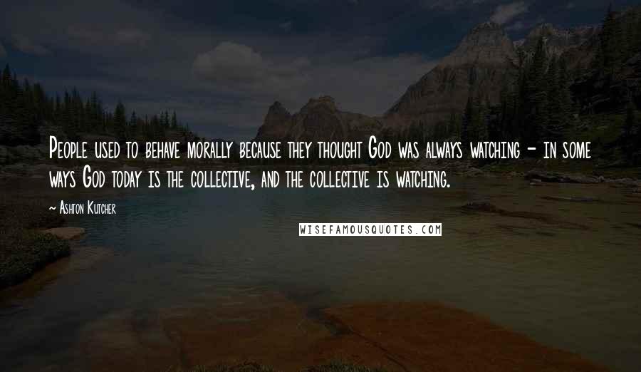 Ashton Kutcher Quotes: People used to behave morally because they thought God was always watching - in some ways God today is the collective, and the collective is watching.