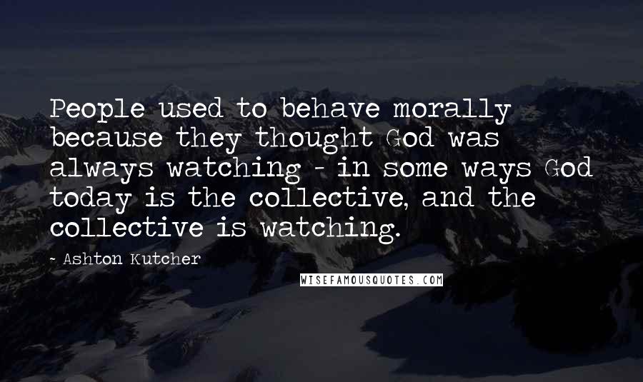 Ashton Kutcher Quotes: People used to behave morally because they thought God was always watching - in some ways God today is the collective, and the collective is watching.