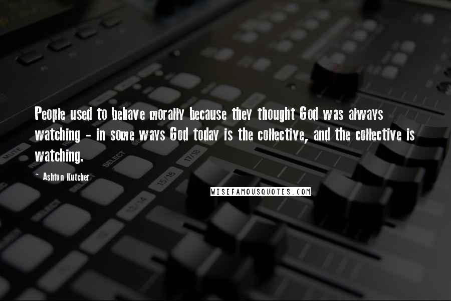 Ashton Kutcher Quotes: People used to behave morally because they thought God was always watching - in some ways God today is the collective, and the collective is watching.