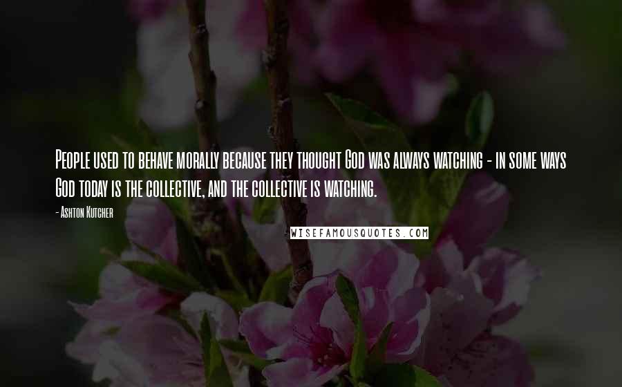 Ashton Kutcher Quotes: People used to behave morally because they thought God was always watching - in some ways God today is the collective, and the collective is watching.