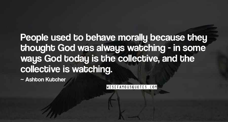 Ashton Kutcher Quotes: People used to behave morally because they thought God was always watching - in some ways God today is the collective, and the collective is watching.