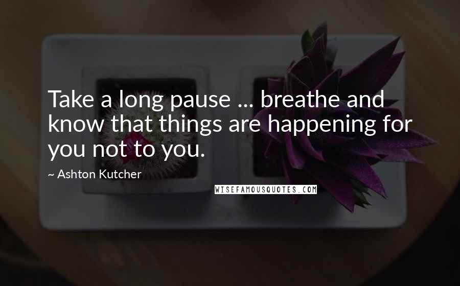 Ashton Kutcher Quotes: Take a long pause ... breathe and know that things are happening for you not to you.