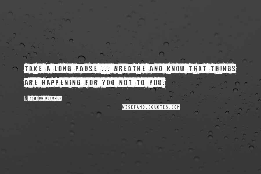 Ashton Kutcher Quotes: Take a long pause ... breathe and know that things are happening for you not to you.