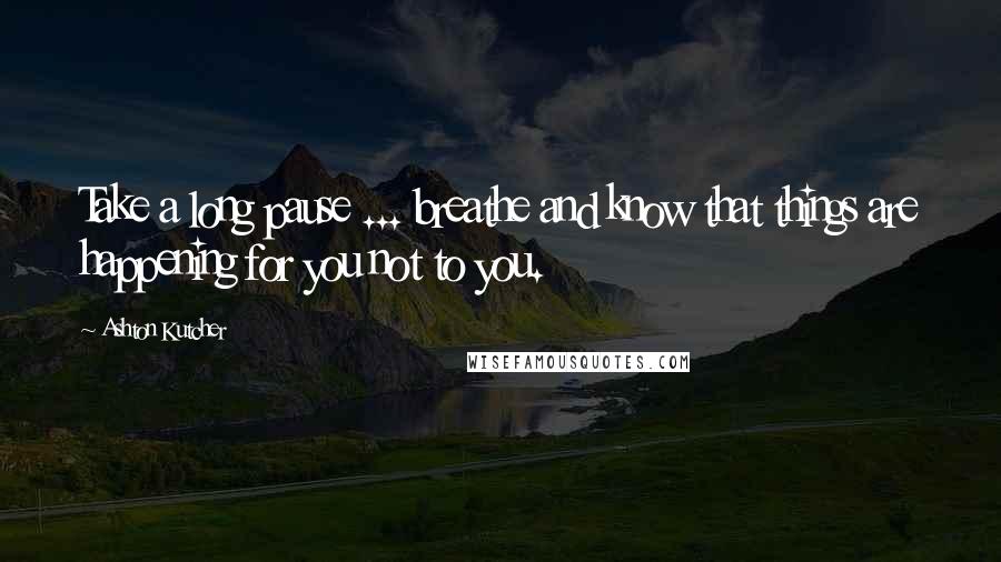 Ashton Kutcher Quotes: Take a long pause ... breathe and know that things are happening for you not to you.