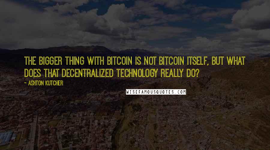 Ashton Kutcher Quotes: The bigger thing with bitcoin is not bitcoin itself, but what does that decentralized technology really do?