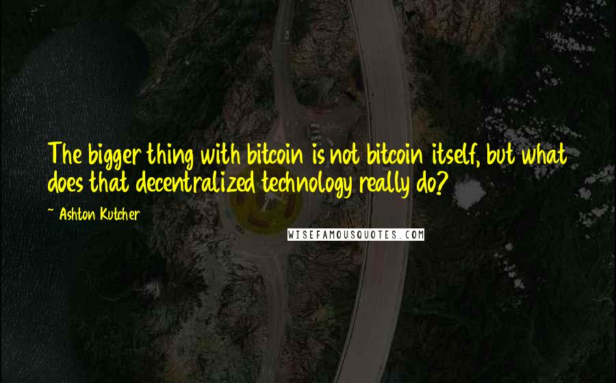 Ashton Kutcher Quotes: The bigger thing with bitcoin is not bitcoin itself, but what does that decentralized technology really do?