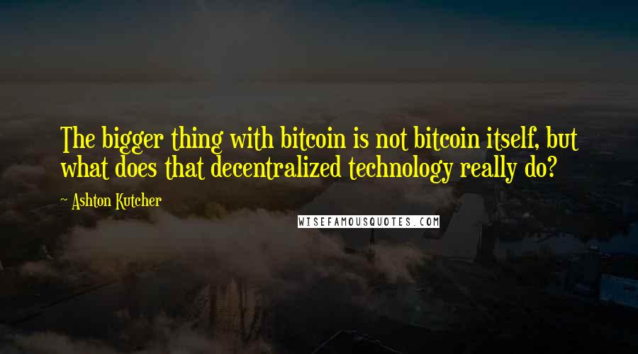 Ashton Kutcher Quotes: The bigger thing with bitcoin is not bitcoin itself, but what does that decentralized technology really do?