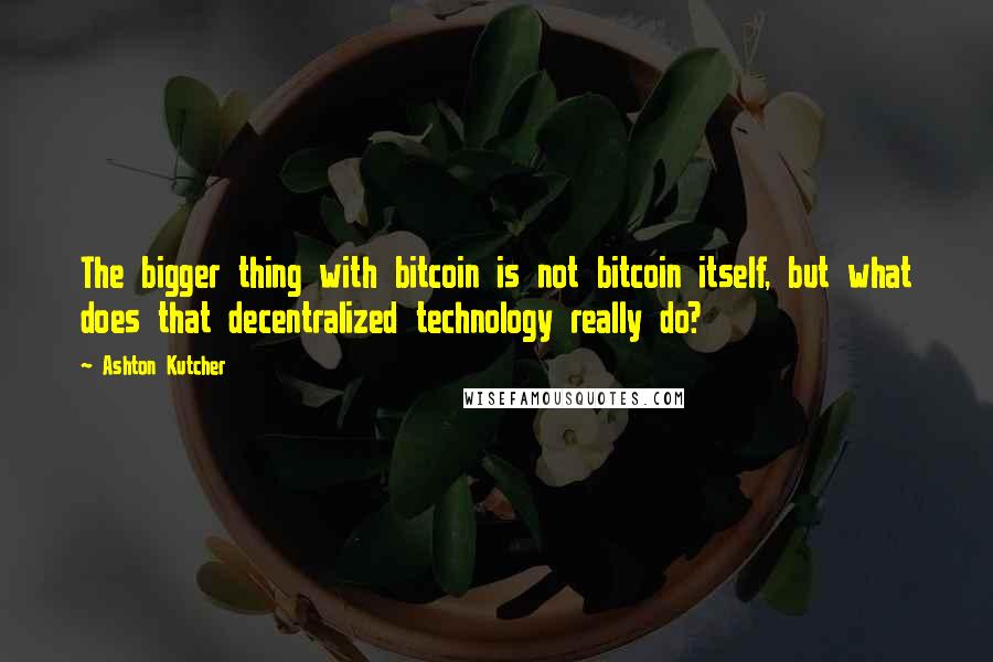 Ashton Kutcher Quotes: The bigger thing with bitcoin is not bitcoin itself, but what does that decentralized technology really do?