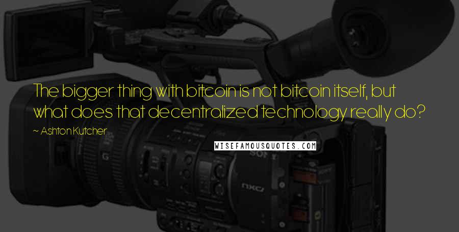 Ashton Kutcher Quotes: The bigger thing with bitcoin is not bitcoin itself, but what does that decentralized technology really do?