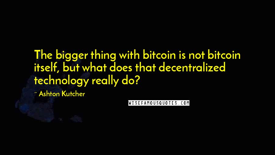 Ashton Kutcher Quotes: The bigger thing with bitcoin is not bitcoin itself, but what does that decentralized technology really do?