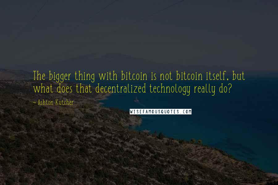 Ashton Kutcher Quotes: The bigger thing with bitcoin is not bitcoin itself, but what does that decentralized technology really do?