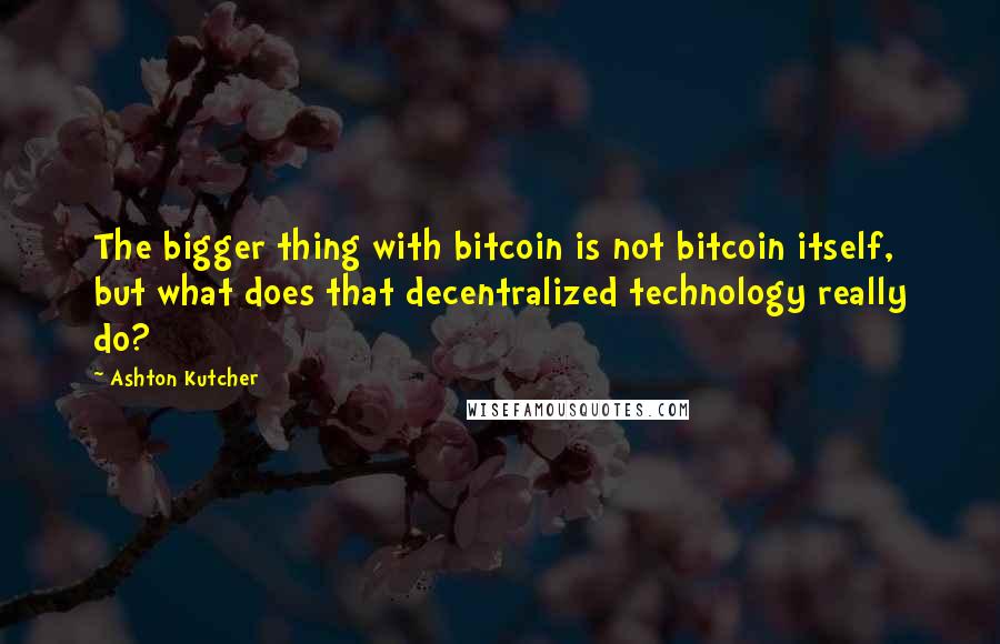 Ashton Kutcher Quotes: The bigger thing with bitcoin is not bitcoin itself, but what does that decentralized technology really do?