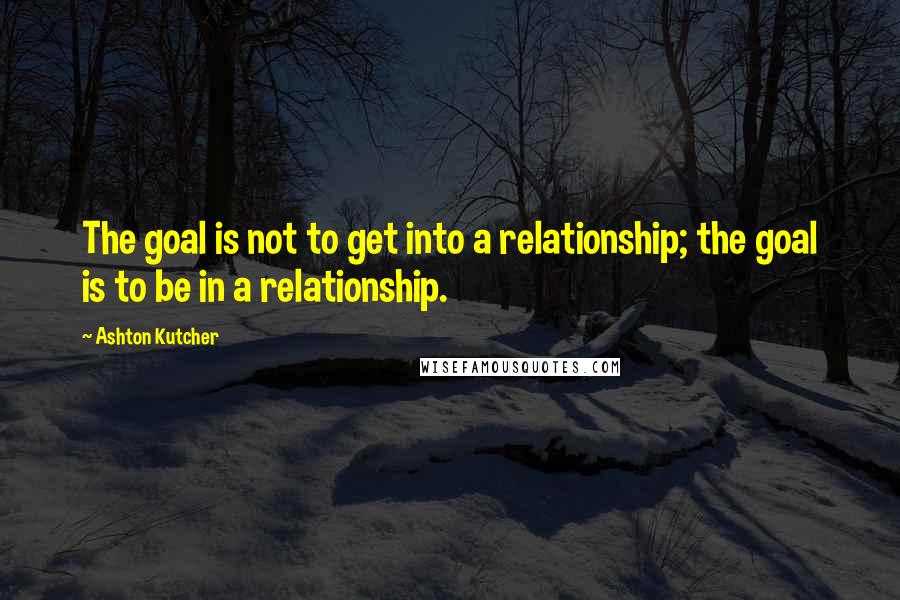 Ashton Kutcher Quotes: The goal is not to get into a relationship; the goal is to be in a relationship.