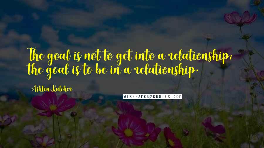 Ashton Kutcher Quotes: The goal is not to get into a relationship; the goal is to be in a relationship.