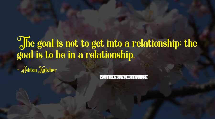 Ashton Kutcher Quotes: The goal is not to get into a relationship; the goal is to be in a relationship.