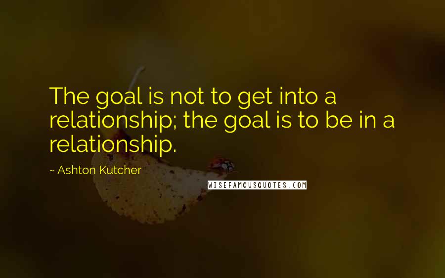 Ashton Kutcher Quotes: The goal is not to get into a relationship; the goal is to be in a relationship.