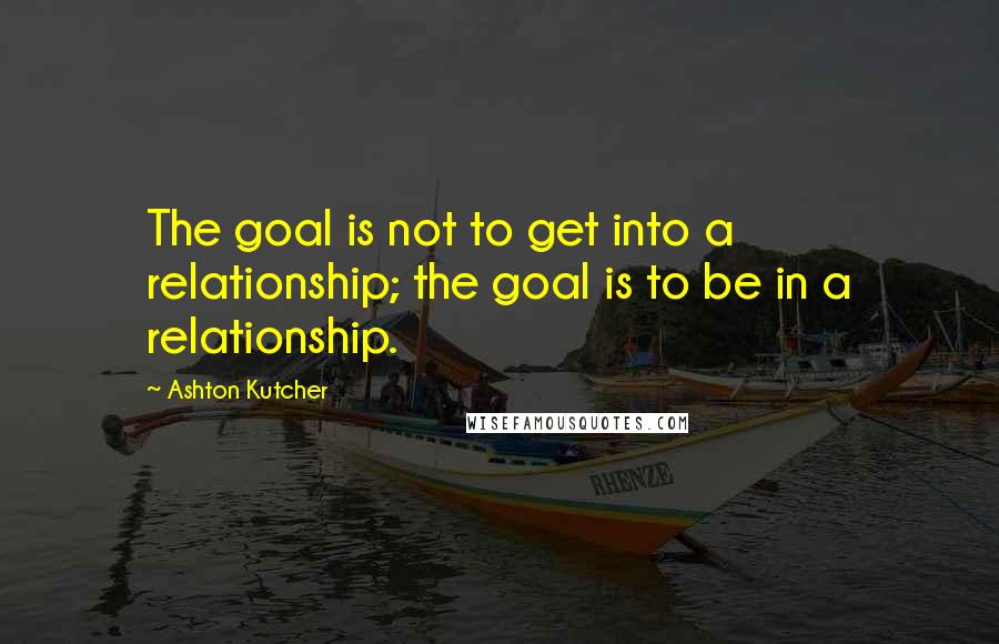 Ashton Kutcher Quotes: The goal is not to get into a relationship; the goal is to be in a relationship.