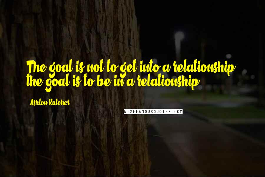 Ashton Kutcher Quotes: The goal is not to get into a relationship; the goal is to be in a relationship.