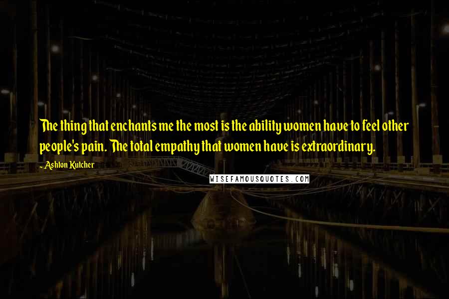Ashton Kutcher Quotes: The thing that enchants me the most is the ability women have to feel other people's pain. The total empathy that women have is extraordinary.