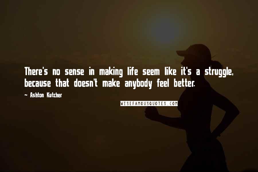 Ashton Kutcher Quotes: There's no sense in making life seem like it's a struggle, because that doesn't make anybody feel better.